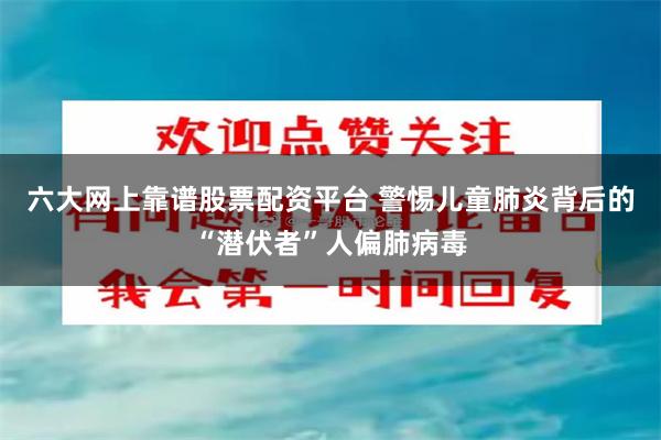 六大网上靠谱股票配资平台 警惕儿童肺炎背后的“潜伏者”人偏肺病毒