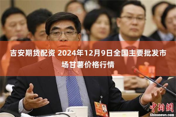 吉安期货配资 2024年12月9日全国主要批发市场甘薯价格行情