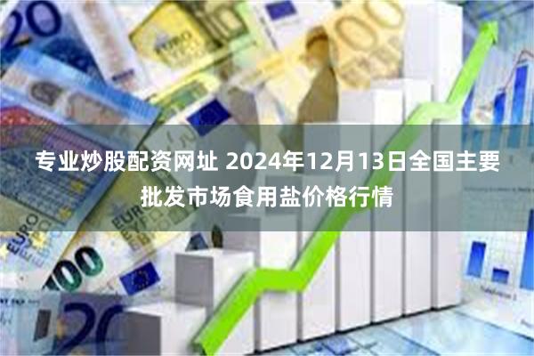 专业炒股配资网址 2024年12月13日全国主要批发市场食用盐价格行情