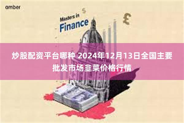 炒股配资平台哪种 2024年12月13日全国主要批发市场韭菜价格行情