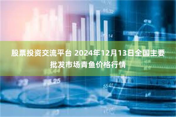 股票投资交流平台 2024年12月13日全国主要批发市场青鱼价格行情