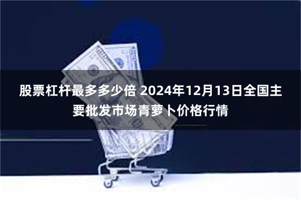 股票杠杆最多多少倍 2024年12月13日全国主要批发市场青萝卜价格行情