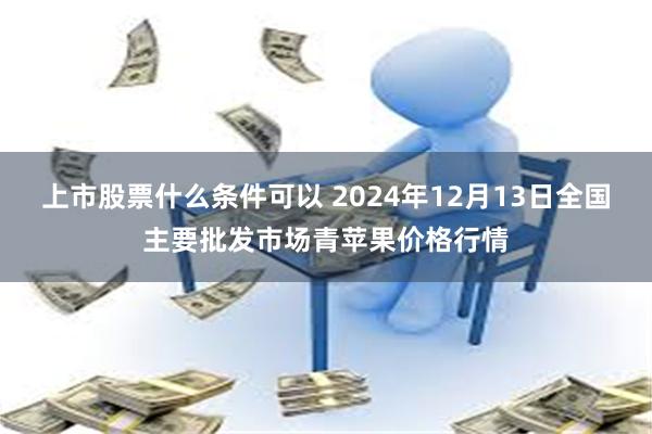 上市股票什么条件可以 2024年12月13日全国主要批发市场青苹果价格行情