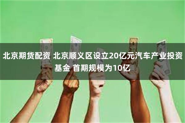 北京期货配资 北京顺义区设立20亿元汽车产业投资基金 首期规模为10亿