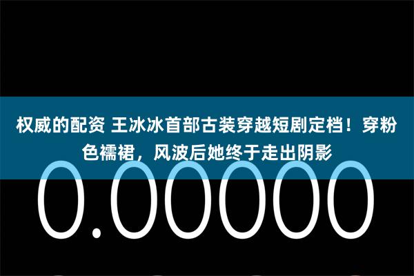 权威的配资 王冰冰首部古装穿越短剧定档！穿粉色襦裙，风波后她终于走出阴影