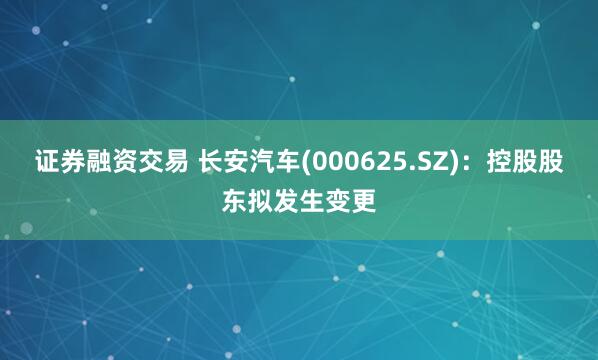 证券融资交易 长安汽车(000625.SZ)：控股股东拟发生变更