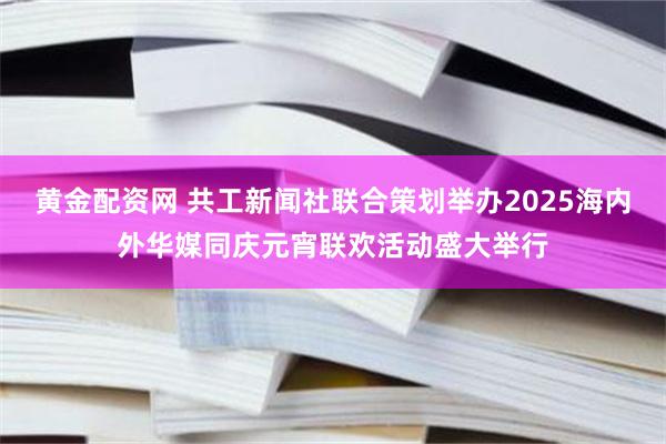 黄金配资网 共工新闻社联合策划举办2025海内外华媒同庆元宵联欢活动盛大举行