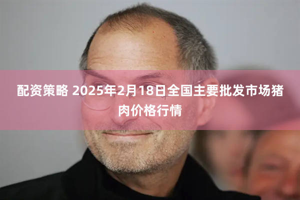 配资策略 2025年2月18日全国主要批发市场猪肉价格行情