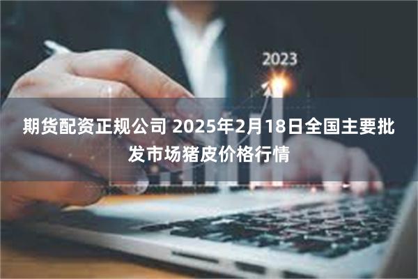 期货配资正规公司 2025年2月18日全国主要批发市场猪皮价格行情