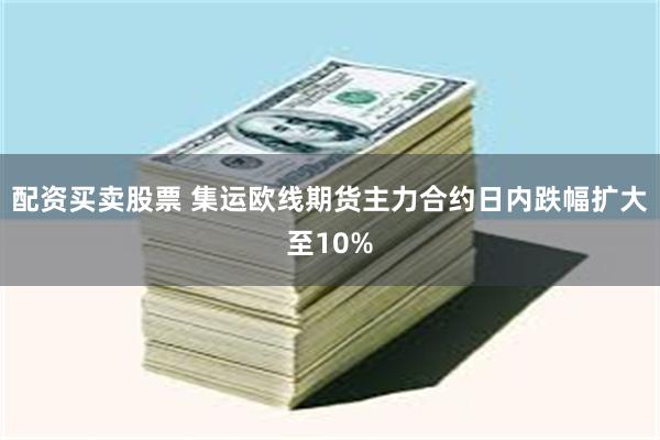 配资买卖股票 集运欧线期货主力合约日内跌幅扩大至10%