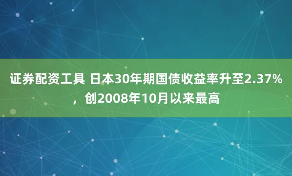 证券配资工具 日本30年期国债收益率升至2.37%，创2008年10月以来最高