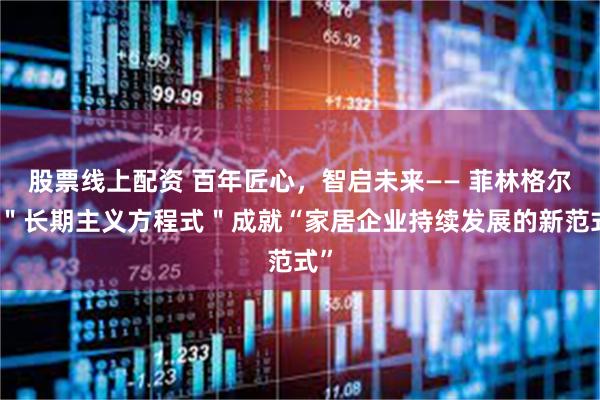 股票线上配资 百年匠心，智启未来—— 菲林格尔以＂长期主义方程式＂成就“家居企业持续发展的新范式”