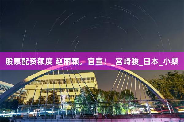 股票配资额度 赵丽颖，官宣！_宫崎骏_日本_小桑